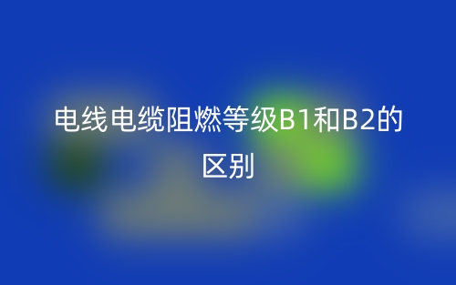 电线电缆阻燃等级B1和B2的区别，哪个好？(图1)