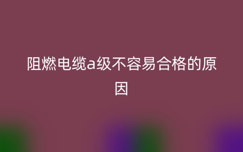 阻燃电缆a级不容易合格的原因(图1)