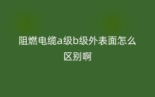 阻燃电缆a级b级外表面怎么区别啊?(图1)