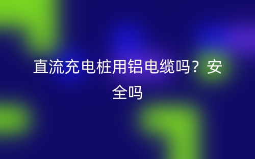 直流充电桩用铝电缆吗？安全吗？(图1)