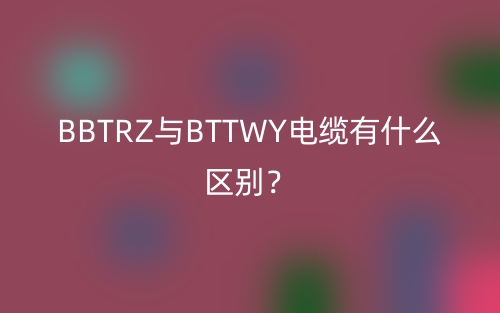 BBTRZ与BTTWY电缆有什么区别？(图1)