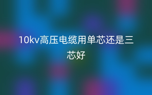 10kv高压电缆用单芯还是三芯好？(图1)