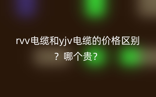 rvv电缆和yjv电缆的价格区别?哪个贵?(图1) rvv电缆和yjv电缆的价格区别?哪个贵?(图1)