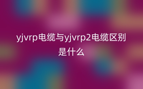 yjvrp电缆与yjvrp2电缆区别是什么？(图1)