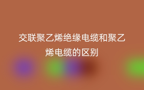 交联聚乙烯绝缘电缆和聚乙烯电缆的区别是什么？(图1)