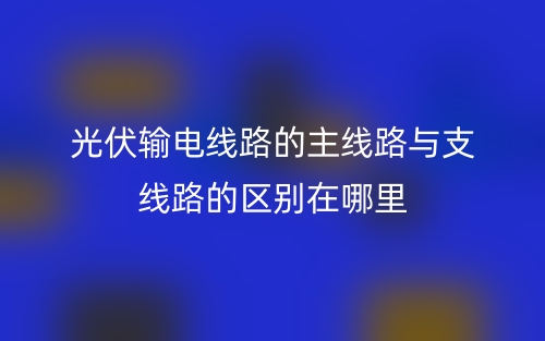 光伏输电线路的主线路与支线路的区别在哪里？(图1)