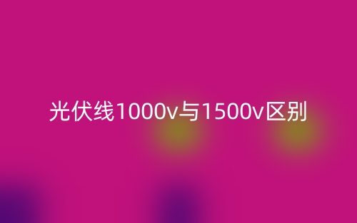 光伏线1000v与1500v的区别是什么？(图1)