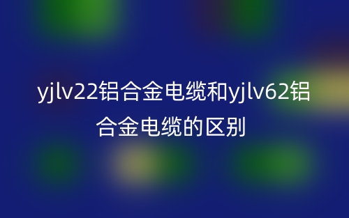 yjlv22铝合金电缆和yjlv62铝合金电缆的区别是什么？(图1)