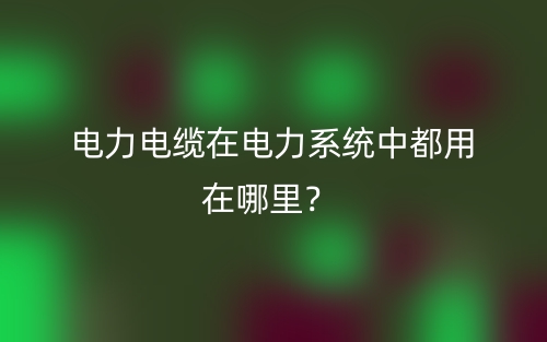 电力电缆在电力系统中都用在哪里?(图1) 电力电缆在电力系统中都用在哪里?(图1)