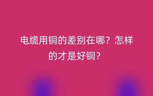电缆用铜的差别在哪?怎样的才是好铜?(图1) 电缆用铜的差别在哪?怎样的才是好铜?(图1)